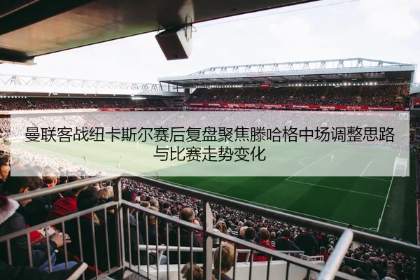 曼联客战纽卡斯尔赛后复盘聚焦滕哈格中场调整思路与比赛走势变化