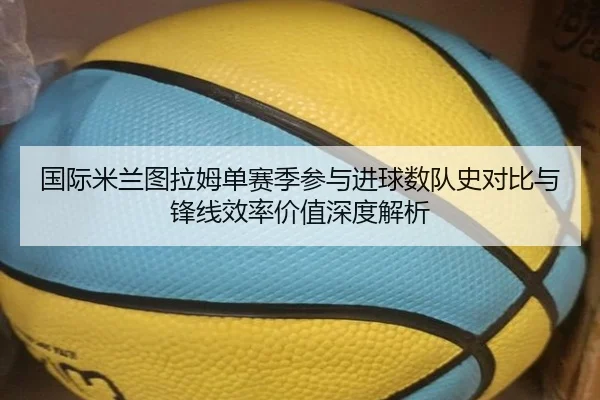 国际米兰图拉姆单赛季参与进球数队史对比与锋线效率价值深度解析