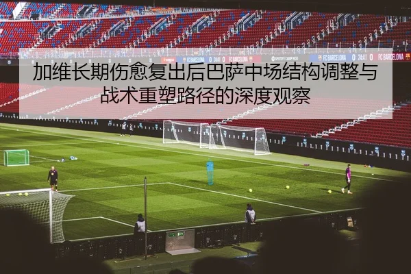 加维长期伤愈复出后巴萨中场结构调整与战术重塑路径的深度观察