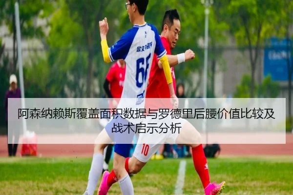 阿森纳赖斯覆盖面积数据与罗德里后腰价值比较及战术启示分析