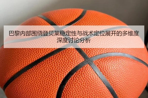 巴黎内部围绕登贝莱稳定性与战术定位展开的多维度深度讨论分析