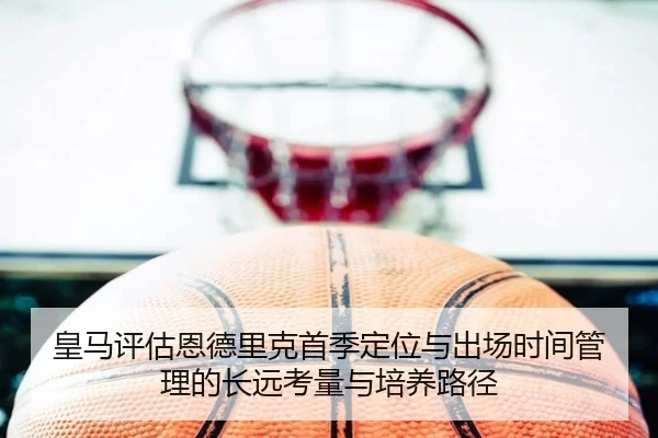 皇马评估恩德里克首季定位与出场时间管理的长远考量与培养路径