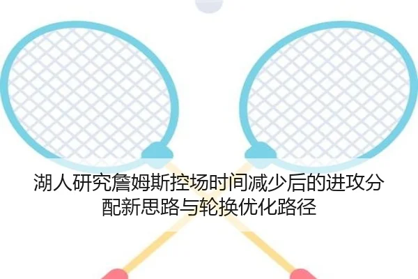 湖人研究詹姆斯控场时间减少后的进攻分配新思路与轮换优化路径