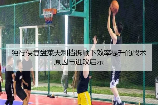 独行侠复盘莱夫利挡拆顺下效率提升的战术原因与进攻启示