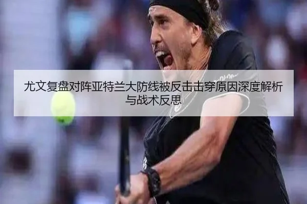 尤文复盘对阵亚特兰大防线被反击击穿原因深度解析与战术反思