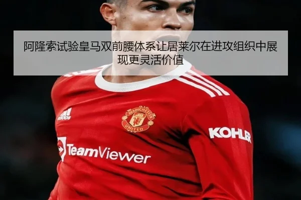 阿隆索试验皇马双前腰体系让居莱尔在进攻组织中展现更灵活价值