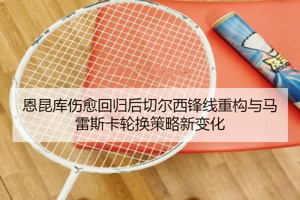 恩昆库伤愈回归后切尔西锋线重构与马雷斯卡轮换策略新变化