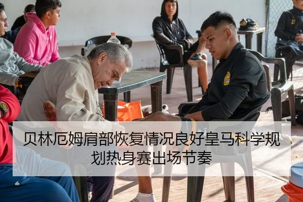 贝林厄姆肩部恢复情况良好皇马科学规划热身赛出场节奏