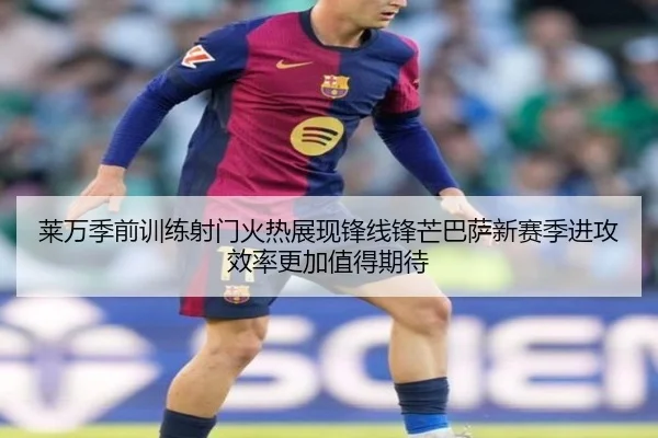 莱万季前训练射门火热展现锋线锋芒巴萨新赛季进攻效率更加值得期待
